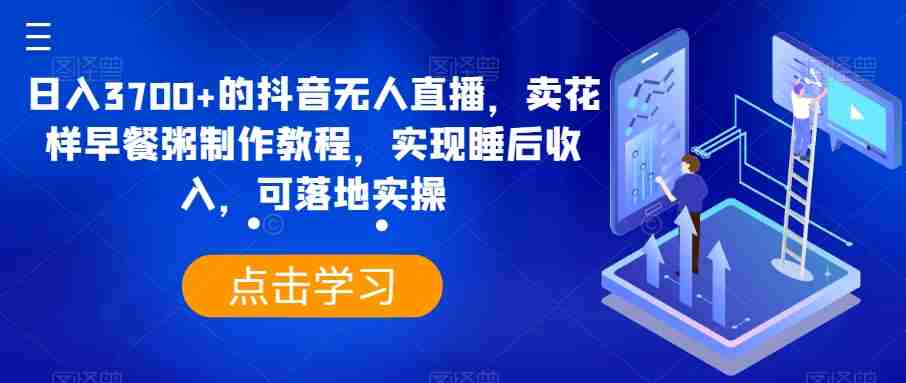 日入3700+的抖音无人直播，卖花样早餐粥制作教程，实现睡后收入，可落地实操【揭秘】-生财学社创业网