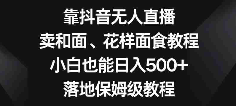 靠抖音无人直播，卖和面、花样面试教程，小白也能日入500+，落地保姆级教程【揭秘】-生财学社创业网